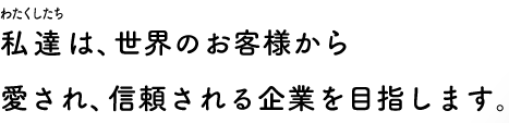 私達は、世界のお客様から愛され、信頼される企業を目指します。